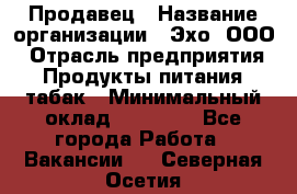 Продавец › Название организации ­ Эхо, ООО › Отрасль предприятия ­ Продукты питания, табак › Минимальный оклад ­ 27 000 - Все города Работа » Вакансии   . Северная Осетия